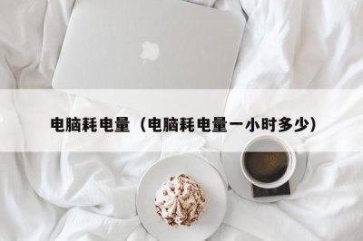 ​电脑耗电量（电脑耗电量一小时多少）