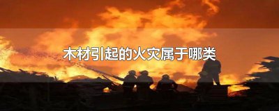 ​木材厂火灾属于几类火灾 木材引起的火灾是什么类型的火灾