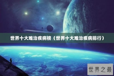 ​世界十大难治疾病榜（世界十大难治疾病排行）