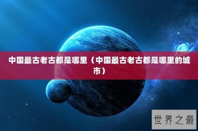 ​中国最古老古都是哪里（中国最古老古都是哪里的城市）