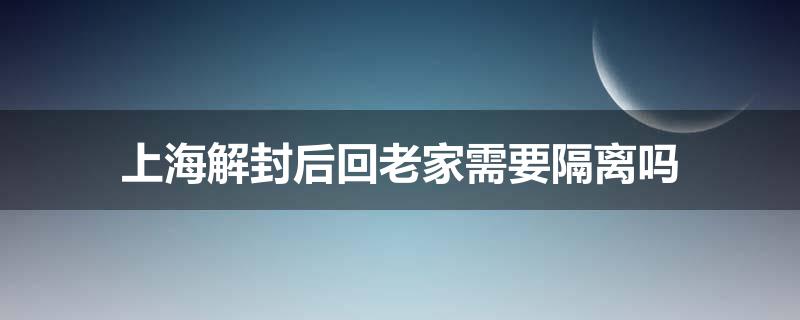 上海解封后回老家需要隔离吗 上海解封后回老家需要隔离吗？