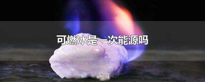 ​可燃冰是环保能源吗 可燃冰为什么是一次能源
