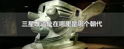 ​三星堆遗址在哪里是哪个朝代